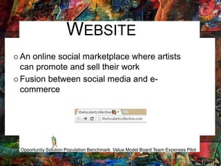 WEBSITE
 An online social marketplace where artists
can promote and sell their work
 Fusion between social media and e-
commerce
Opportunity Solution Population Benchmark Value Model Board Team Expenses Pilot
Outlook
 