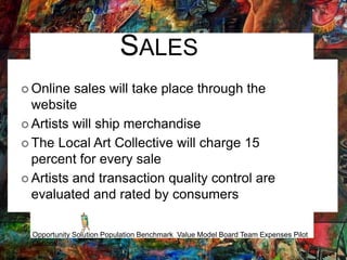 SALES
 Online sales will take place through the
website
 Artists will ship merchandise
 The Local Art Collective will charge 15
percent for every sale
 Artists and transaction quality control are
evaluated and rated by consumers
Opportunity Solution Population Benchmark Value Model Board Team Expenses Pilot
Outlook
 