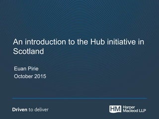 An introduction to the Hub initiative in
Scotland
Euan Pirie
October 2015
 