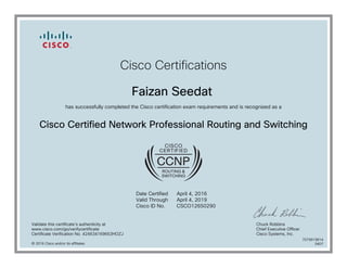 Cisco Certifications
Faizan Seedat
has successfully completed the Cisco certification exam requirements and is recognized as a
Cisco Certified Network Professional Routing and Switching
Date Certified
Valid Through
Cisco ID No.
April 4, 2016
April 4, 2019
CSCO12650290
Validate this certificate's authenticity at
www.cisco.com/go/verifycertificate
Certificate Verification No. 424634169653HOZJ
Chuck Robbins
Chief Executive Officer
Cisco Systems, Inc.
© 2016 Cisco and/or its affiliates
7079919814
0407
 