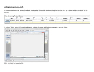 Adding an image to your NCR:
While entering your NCR, or later reviewing, you decide to add a photo of the discrepancy to the file, click the +image button to the left of the lot
number.
!
A series of dialog boxes will come up asking you to locate the image and finally uploading to a network folder.
!
Click BROWSE to locate the file.
 