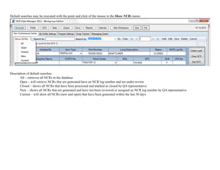 Default searches may be executed with the point and click of the mouse in the Show NCRs menu:
!
Description of default searches:
All – retrieves all NCRs in the database
Open – will retrieve NCRs that are generated have an NCR log number and are under review
Closed – shows all NCRs that have been processed and marked as closed by QA representative
New – shows all NCRs that are generated and have not been reviewed or assigned an NCR log number by QA representative
Current – will show all NCRs (new and open) that have been generated within the last 30 days
 