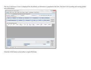 The Non-Conformance Center is displayed first. By default, no information is populated in the form. This form is for recording and viewing product
non-conformances.
!
Click the LOAD button on the toolbar to import NCR data:
 