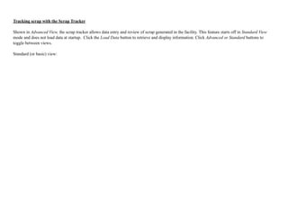 Tracking scrap with the Scrap Tracker
Shown in Advanced View, the scrap tracker allows data entry and review of scrap generated in the facility. This feature starts off in Standard View
mode and does not load data at startup. Click the Load Data button to retrieve and display information. Click Advanced or Standard buttons to
toggle between views.
Standard (or basic) view:
 