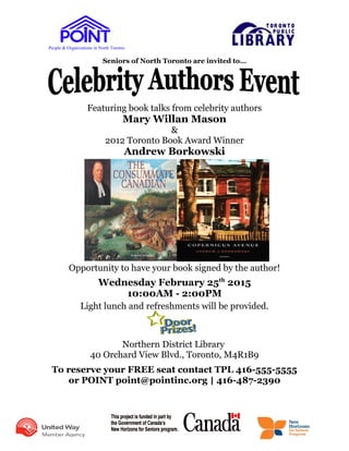 People & Organizations in North Toronto
Seniors of North Toronto are invited to…
Featuring book talks from celebrity authors
Mary Willan Mason
&
2012 Toronto Book Award Winner
Andrew Borkowski
Opportunity to have your book signed by the author!
Wednesday February 25th
2015
10:00AM - 2:00PM
Light lunch and refreshments will be provided.
Northern District Library
40 Orchard View Blvd., Toronto, M4R1B9
To reserve your FREE seat contact TPL 416-555-5555
or POINT point@pointinc.org | 416-487-2390
 