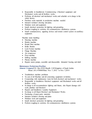  Responsible in Installation( Commissioning ) Electrical equipment and
Mechanical works and all facilities works.
 Performs all electrical and mechanical works and schedule as in charge to the
whole factory.
 Purchase some materials in production machine needed.
 Interpret technical drawing and plans.
 Maintain tools and equipment.
 Install electrical protection for lighting and grounding.
 Perform roughing-in activities for communication distribution systems.
 Install communication, signaling devices and remote control system on auxilliary
equipment.
Machine name handling:
 Shearing machine
 Bender machine
 Round Duct machine
 Roller Bender
 Lock Former machine
 Flange Machine
 Air compressor
 Press machine
 Drilling machine
 Plasma machine
 Repairs motor pumps, assemble and disassemble. dismantel bearing and shaft.
Maintenance Technician (Facility)
Almarai CompanyP.O. Box 8524, Riyadh 1149 Kingdom of Saudi Arabia
Phone: (01) 4700005Date: Nov. 7, 2012 to Nov. 7,2014
 Troubleshoot machine problems
 To care of all Machine and all concerning equipment in kitchen.
 Cooperating with maintenance team for both electrical and mechanical works.
 Responsible in Installation Electrical equipment and Mechanical works and all
facilities works.
 In charge to all accommodation lighting and fixture, also Repair damage civil
work, plumber and Electrical.
 Repairs and Installation Laundry Equipment.
 In-charge to all Depot Electrical and Mechanical Works.
 Purchasing of spare parts materials.
 Interpret technical drawing and plans
 Maintain tools and equipment.
 Install electrical protection for lighting and grounding
 Perform roughing-in activities for communication distribution systems
 