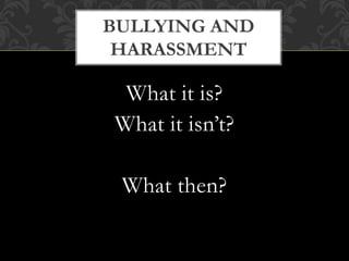 What it is?
What it isn’t?
What then?
BULLYING AND
HARASSMENT
 