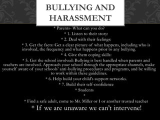 * Parents- What can you do?
* 1. Listen to their story:
* 2. Deal with their feelings:
* 3. Get the facts: Get a clear picture of what happens, including who is
involved, the frequency and what happens prior to any bullying.
* 4. Give them coping skills:
* 5. Get the school involved: Bullying is best handled when parents and
teachers are involved. Approach your school through the appropriate channels, make
yourself aware of your schools’ anti-bullying procedures and programs, and be willing
to work within these guidelines.
* 6. Help build your child’s support networks.
* 7. Build their self-confidence
* Students
*
* Find a safe adult, come to Mr. Miller or I or another trusted teacher
* If we are unaware we can’t intervene!
BULLYING AND
HARASSMENT
 