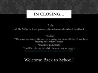 * ?s
call Mr. Miller or I and you may also reference the school handbook
* Survey
* The more accurately the survey is taking the more effective I can be at
meeting my student’s needs
*Handout pamphlets
*I will be placing this slide show on my webpage-
https://sites.google.com/a/oabcig.org/mrs-lensch-oa-bcig-professional-school-counseling/
Welcome Back to School!
IN CLOSING…
 