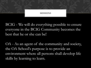 MISSIONS
BCIG - We will do everything possible to ensure
everyone in the BCIG Community becomes the
best that he or she can be!
OA - As an agent of the community and society,
the OA School's purpose is to provide an
environment where all persons shall develop life
skills by learning to learn.
 