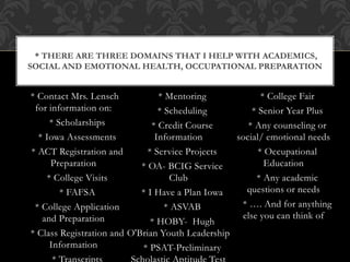 * Contact Mrs. Lensch
for information on:
* Scholarships
* Iowa Assessments
* ACT Registration and
Preparation
* College Visits
* FAFSA
* College Application
and Preparation
* Class Registration and
Information
* Mentoring
* Scheduling
* Credit Course
Information
* Service Projects
* OA- BCIG Service
Club
* I Have a Plan Iowa
* ASVAB
* HOBY- Hugh
O'Brian Youth Leadership
* PSAT-Preliminary
* College Fair
* Senior Year Plus
* Any counseling or
social/ emotional needs
* Occupational
Education
* Any academic
questions or needs
* …. And for anything
else you can think of
* THERE ARE THREE DOMAINS THAT I HELP WITH ACADEMICS,
SOCIAL AND EMOTIONAL HEALTH, OCCUPATIONAL PREPARATION
 