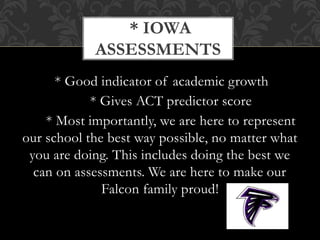 * Good indicator of academic growth
* Gives ACT predictor score
* Most importantly, we are here to represent
our school the best way possible, no matter what
you are doing. This includes doing the best we
can on assessments. We are here to make our
Falcon family proud!
* IOWA
ASSESSMENTS
 
