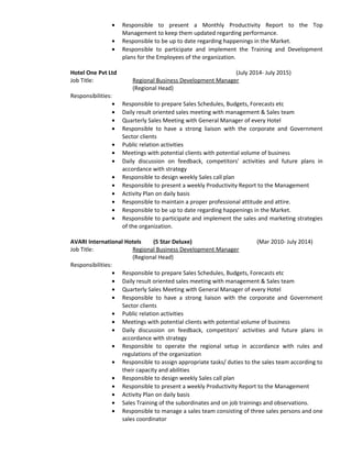 • Responsible to present a Monthly Productivity Report to the Top
Management to keep them updated regarding performance.
• Responsible to be up to date regarding happenings in the Market.
• Responsible to participate and implement the Training and Development
plans for the Employees of the organization.
Hotel One Pvt Ltd (July 2014- July 2015)
Job Title: Regional Business Development Manager
(Regional Head)
Responsibilities:
• Responsible to prepare Sales Schedules, Budgets, Forecasts etc
• Daily result oriented sales meeting with management & Sales team
• Quarterly Sales Meeting with General Manager of every Hotel
• Responsible to have a strong liaison with the corporate and Government
Sector clients
• Public relation activities
• Meetings with potential clients with potential volume of business
• Daily discussion on feedback, competitors’ activities and future plans in
accordance with strategy
• Responsible to design weekly Sales call plan
• Responsible to present a weekly Productivity Report to the Management
• Activity Plan on daily basis
• Responsible to maintain a proper professional attitude and attire.
• Responsible to be up to date regarding happenings in the Market.
• Responsible to participate and implement the sales and marketing strategies
of the organization.
AVARI International Hotels (5 Star Deluxe) (Mar 2010- July 2014)
Job Title: Regional Business Development Manager
(Regional Head)
Responsibilities:
• Responsible to prepare Sales Schedules, Budgets, Forecasts etc
• Daily result oriented sales meeting with management & Sales team
• Quarterly Sales Meeting with General Manager of every Hotel
• Responsible to have a strong liaison with the corporate and Government
Sector clients
• Public relation activities
• Meetings with potential clients with potential volume of business
• Daily discussion on feedback, competitors’ activities and future plans in
accordance with strategy
• Responsible to operate the regional setup in accordance with rules and
regulations of the organization
• Responsible to assign appropriate tasks/ duties to the sales team according to
their capacity and abilities
• Responsible to design weekly Sales call plan
• Responsible to present a weekly Productivity Report to the Management
• Activity Plan on daily basis
• Sales Training of the subordinates and on job trainings and observations.
• Responsible to manage a sales team consisting of three sales persons and one
sales coordinator
 