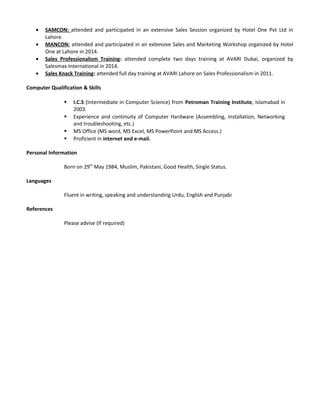 • SAMCON: attended and participated in an extensive Sales Session organized by Hotel One Pvt Ltd in
Lahore.
• MANCON: attended and participated in an extensive Sales and Marketing Workshop organized by Hotel
One at Lahore in 2014.
• Sales Professionalism Training: attended complete two days training at AVARI Dubai, organized by
Salesmax International in 2014.
• Sales Knack Training: attended full day training at AVARI Lahore on Sales Professionalism in 2011.
Computer Qualification & Skills
 I.C.S (Intermediate in Computer Science) from Petroman Training Institute, Islamabad in
2003.
 Experience and continuity of Computer Hardware (Assembling, Installation, Networking
and troubleshooting, etc.)
 MS Office (MS word, MS Excel, MS PowerPoint and MS Access.)
 Proficient in internet and e-mail.
Personal Information
Born on 29th
May 1984, Muslim, Pakistani, Good Health, Single Status.
Languages
Fluent in writing, speaking and understanding Urdu, English and Punjabi
References
Please advise (If required)
 