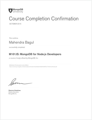 successfully completed
Authenticity of this document can be veriﬁed at
This conﬁrms
a course of study offered by MongoDB, Inc.
Shannon Bradshaw
Director, Education
MongoDB, Inc.
Course Completion Conﬁrmation
OCTOBER 2016
Mahendra Bagul
M101JS: MongoDB for Node.js Developers
https://university.mongodb.com/downloads/certificates/762af4a9fa4340db9940f5f532776033/Certificate.pdf
 