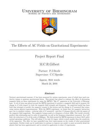 University of BirminghamSchool of Physics and Astronomy
The Eﬀects of AC Fields on Gravitational Experiments
Project Report Final
M.C.R.Gilbert
Partner: P.J.Steele
Supervisor: C.C.Speake
Approx. 8641 words
March 24, 2016
Abstract
Newton’s gravitational constant, G has been measured by various experiments, some of which have used con-
ductive masses to generate gravitational forces. This project has aimed to evaluate the eﬀect of alternating
magnetic ﬁelds on these experiments by using the BIPM’s ”Big G” apparatus at the University of Birming-
ham. A coil of wires was placed around the BIPM experiment to produce a magnetic ﬁeld and to measure the
change in G with respect to both the magnetic ﬁeld strength and frequency. An analytical model has been
built that attempts to predict the magnetic torques in this system and the change in G measured that arises,
using various physical approximations. With the BIPM experiment, we found that the magnetic interaction
gave rise to repulsive torques - reducing value of G measured - and that G changes directly with the square of
the magnetic ﬁeld magnitude. The magnetic torques peak at a frequency of about 40Hz. Our model correctly
predicts this relationship and its order of magnitude, as well as the frequency-dependence measured. In a 1μT
ﬁeld, the reduction in G is of the order of 1000ppm. The ﬁeld around the BIPM experiment is about 10nT under
normal operating conditions. This will adjust G by only 0.1-1ppm, which is much smaller than the sensitivity
of the apparatus. The eﬀect we have quantiﬁed may have repercussions on the results of other gravitational
experiments. Further study can be undertaken to continue to improve our model, to more accurately detail the
physics that has been approximated, and to extend its application to other G experiments.
 