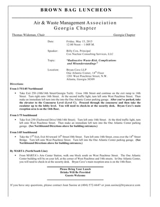 6423310.1
B R O W N B A G L U N C H E O N
Air & Waste Management A s s o c i a t i o n
G e o r g i a C h a p t e r
Thomas Wideman, Chair Georgia Chapter
Date: Friday, May 15, 2015
12:00 Noon – 1:00P.M.
Speaker: Billy Cox, Principal
Cox Nuclear Consulting Services, LLC
Topic: “Radioactive Waste-Risk, Complications
and Misunderstandings”
Location: Bryan Cave LLP
One Atlantic Center, 14th
Floor
1201 West Peachtree Street, N.W.
Atlanta, Georgia 30309
Directions:
From I-75/I-85 Northbound
§ Take Exit 250 (10th/14th Street/Georgia Tech). Cross 10th Street and continue on the exit ramp to 14th
Street. Turn right onto 14th Street. At the second traffic light, turn left onto West Peachtree Street. Then
make an immediate left turn into the into the One Atlantic Center parking garage. After you’ve parked, take
the elevator to the Concourse Level (Level C). Proceed through the concourse and then take the
escalator up to the lobby level. You will need to check-in at the security desk. Bryan Cave’s main
reception area is on the 14th floor.
From I-75 Southbound
§ Take Exit 250 (Techwood Drive/10th/14th Street). Turn left onto 14th Street. At the third traffic light, turn
left onto West Peachtree Street. Then make an immediate left turn into the One Atlantic Center parking
garage. (See Northbound Directions above for building entrances.)
From I-85 Southbound
§ Take the 17th
Exit, Exit 84 toward 14th
Street/10th Street. Turn left onto 14th Street, cross over the 14th
Street
Bridge. Turn left onto West Peachtree Street. Turn left into the One Atlantic Center parking garage. (See
Northbound Directions above for building entrances.)
By MARTA (North/South Line)
§ From MARTA’s Arts Center Station, walk one block south on West Peachtree Street. The One Atlantic
Center building will be on your left, at the corner of West Peachtree and 14th streets. In One Atlantic Center,
you will need to check-in at the security desk. Bryan Cave’s main reception area is on the 14th floor.
Please Bring Your Lunch
Drinks Will Be Provided
Guests Welcome
If you have any questions, please contact Joan Sasine at (404) 572-6647 or joan.sasine@bryancave.com
 