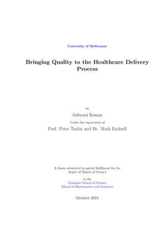 University of Melbourne
Bringing Quality to the Healthcare Delivery
Process
by
Ashwani Kumar
Under the supervision of
Prof. Peter Taylor and Dr. Mark Fackrell
A thesis submitted in partial fulﬁllment for the
degree of Master of Science
in the
Graduate School of Science
School of Mathematics and Statistics
October 2015
 