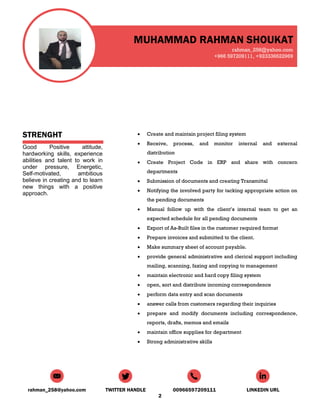 MUHAMMAD RAHMAN SHOUKAT
rahman_258@yahoo.com
+966 597209111, +923336622969
rahman_258@yahoo.com TWITTER HANDLE 00966597209111 LINKEDIN URL
2
STRENGHT
Good Positive attitude,
hardworking skills, experience
abilities and talent to work in
under pressure, Energetic,
Self-motivated, ambitious
believe in creating and to learn
new things with a positive
approach.
 Create and maintain project filing system
 Receive, process, and monitor internal and external
distribution
 Create Project Code in ERP and share with concern
departments
 Submission of documents and creating Transmittal
 Notifying the involved party for tacking appropriate action on
the pending documents
 Manual follow up with the client’s internal team to get an
expected schedule for all pending documents
 Export of As-Built files in the customer required format
 Prepare invoices and submitted to the client.
 Make summary sheet of account payable.
 provide general administrative and clerical support including
mailing, scanning, faxing and copying to management
 maintain electronic and hard copy filing system
 open, sort and distribute incoming correspondence
 perform data entry and scan documents
 answer calls from customers regarding their inquiries
 prepare and modify documents including correspondence,
reports, drafts, memos and emails
 maintain office supplies for department
 Strong administrative skills
 