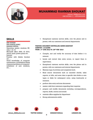 MUHAMMAD RAHMAN SHOUKAT
rahman_258@yahoo.com
+966 597209111, +923336622969
rahman_258@yahoo.com TWITTER HANDLE 00966597209111 LINKEDIN URL
3
SKILLS
ERP SYSTEM
SAP PORTAL-SABIC
SAIPEM PORTAL,
Operating system windows XP,
vista, 7, 8, 10
Microsoft office 2003, 07 2010,
(word, excel, power point) etc.
Internet
Familiar with Adobe Acrobat
etc.…
Good knowledge of computer
maintenance, troubleshoot/fixing
of general problems of computer,
installation of new windows,
etc.…
 Exceptional customer service skills, over the phone and in
person, with our customers and internal departments
POSITION: DOCUMENT CONTROLLER/ADMIN ASSISTANT
COMPANY : LA GLOIRE
FROM: 1ST JUNE 2012 TO 28TH FEB’ 2014
 Compile, sort and verify the accuracy of data before it is
entered.
 Locate and correct data entry errors, or report them to
supervisors.
 Exceptional customer service skills, over the phone and in
person, with our customers and internal departments
 Maintain logs of activities and completed work.
 Read source documents such as canceled checks, sales
reports, or bills, and enter data in specific data fields or onto
tapes or disks for subsequent entry, using keyboards or
scanners.
 perform data entry and scan documents
 answer calls from customers regarding their inquiries
 prepare and modify documents including correspondence,
reports, drafts, memos and emails
 maintain office supplies for department
 Strong administrative skills
 