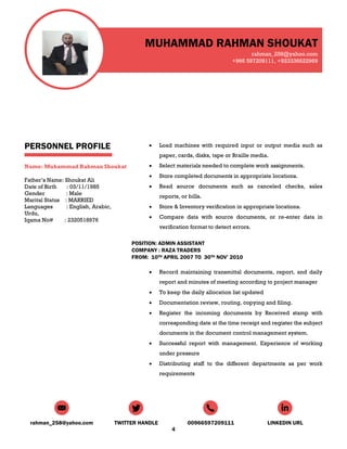 MUHAMMAD RAHMAN SHOUKAT
rahman_258@yahoo.com
+966 597209111, +923336622969
rahman_258@yahoo.com TWITTER HANDLE 00966597209111 LINKEDIN URL
4
PERSONNEL PROFILE
Name: Muhammad Rahman Shoukat
Father’s Name: Shoukat Ali
Date of Birth : 03/11/1985
Gender : Male
Marital Status : MARRIED
Languages : English, Arabic,
Urdu,
Iqama No# : 2320518976
 Load machines with required input or output media such as
paper, cards, disks, tape or Braille media.
 Select materials needed to complete work assignments.
 Store completed documents in appropriate locations.
 Read source documents such as canceled checks, sales
reports, or bills.
 Store & Inventory verification in appropriate locations.
 Compare data with source documents, or re-enter data in
verification format to detect errors.
POSITION: ADMIN ASSISTANT
COMPANY : RAZA TRADERS
FROM: 10TH APRIL 2007 TO 30TH NOV’ 2010
 Record maintaining transmittal documents, report, and daily
report and minutes of meeting according to project manager
 To keep the daily allocation list updated
 Documentation review, routing, copying and filing.
 Register the incoming documents by Received stamp with
corresponding date at the time receipt and register the subject
documents in the document control management system.
 Successful report with management. Experience of working
under pressure
 Distributing staff to the different departments as per work
requirements
 