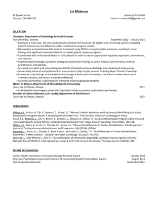 Liz Midence
22 Spears Street Mobile: 647.919.0659
Toronto, ON M6N 3X7 Email: liz.midence08@gmail.com
EDUCATION
Doctorate, Department of Kinesiology & Health Sciences
York University, Toronto September 2012 – January 2016
• Managed a multi-year, five-site, randomized controlled trial involving 169 eligible and consenting women evaluating
patient outcomes across different cardiac rehabilitation program models
• Developed a comprehensive data analysis framework using SPSS to assess biometric measures, resulting in novel
findings and significant recommendations to cardiac patient recovery programs
• Coordinated with institutional Research Ethics Boards in order to secure appropriate regulatory approvals, amendments,
and closures
• Implemented knowledge translation strategy to disseminate findings to senior hospital administrators, medical
practitioners, and patients
• Screened, recruited, and consented patients both at bedside and post-discharge into randomized study groups
• Successfully authored and published four manuscripts in high impact journals including Mayo Clinical Proceedings
• Presented study findings at the American Psychological Association Convention, the American Heart Association
Scientific Sessions, and various national conferences
• As senior lab member, supervised and mentored incoming graduate students
Master of Science, Department of Microbiology & Immunology
University of Ottawa, Ottawa 2011
• Evaluated the immunogenic potential of synthetic influenza proteins (published as per below)
Bachelor of Science (Honours, Cum Laude), Department of Biochemistry
University of Ottawa, Ottawa 2007
PUBLICATIONS
Midence, L., Arthur, H., Oh, P., Stewart, D., Grace, S.L. “Women’s Health Behaviors and Psychosocial Well-Being by Cardiac
Rehabilitation Program Model: A Randomized Controlled Trial.” The Canadian Journal of Cardiology (In Press).
Grace, S.L., Midence, L., Oh, P., Brister, S., Chessex, C., Stewart, D., Arthur, H. “Cardiac Rehabilitation Program Adherence and
Functional Capacity among Women: A Randomized Controlled Trial.” Mayo Clinic Proceedings. 91,2 (2016): 140-148.
Midence, L., Mola, A., Terzic, C., Thomas, R.J., Grace, S.L. “Ethnocultural Diversity in Cardiac Rehabilitation: A Call to Action.”
Journal of Cardiopulmonary Rehabilitation and Prevention. 34,6 (2014): 437-44.
Samayoa, L., Grace, S.L., Gravely, S., Benz Scott, L., Marzolini, S., Colella, TJF. “Sex Differences in Cardiac Rehabilitation
Enrollment: A Meta-analysis.” Canadian Journal of Cardiology. 30 (2013): 793-800.
Samayoa, L., Diaz-Mitoma F., Azizi A. "Characterization of a Branched Lipopeptide Candidate Vaccine against Influenza
A/Puerto Rico 8/34 Which Is Recognized by Human B and T-cell Immune Responses." Virology Journal. 8 (2011): 309.
RECENT RECOGNITIONS
Cardiac Health Foundation of Canada Graduate Research Award October 2015
American Psychological Association Division 38 Outstanding Student Presentation Award August 2015
York Graduate Scholarship September 2012
 