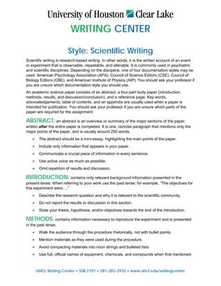WRITING CENTER
Style: Scientific Writing
Scientific writing is research-based writing. In other words, it is the written account of an event
or experiment that is observable, repeatable, and alterable. It is commonly used in psychiatric
and scientific disciplines. Depending on the discipline, one of four documentation styles may be
used: American Psychology Association (APA), Council of Science Editors (CSE), Council of
Biology Editors (CBE), and American Institute of Physics (AIP). You should ask your professor if
you are unsure which documentation style you should use.
An academic science paper consists of an abstract, a four-part body paper (introduction,
methods, results, and discussion/conclusion), and a reference page. Key words,
acknowledgements, table of contents, and an appendix are usually used when a paper is
intended for publication. You should ask your professor if you are unsure which parts of the
paper are required for the assignment.
ABSTRACT: an abstract is an overview or summary of the major sections of the paper,
written after the entire paper is completed. It is one, concise paragraph that mentions only the
major points of the paper, and is usually around 250 words.
• The abstract should be a mini-essay, highlighting the main points of the paper.
• Include only information that appears in your paper.
• Communicate a crucial piece of information in every sentence.
• Use active voice as much as possible.
• Omit repetition of results and discussion.
INTRODUCTION: contains only relevant background information presented in the
present tense. When referring to your work use the past tense; for example, “The objectives for
this experiment were….”
• Describe the research question and why it is relevant to the scientific community.
• Do not report the results or discussion in this section.
• State your thesis, hypothesis, and/or objectives towards the end of the introduction.
METHODS: contains information necessary to reproduce the experiment and is presented
in the past tense.
• Walk the audience through the procedure rhetorically, not with bullet points.
• Mention materials as they were used during the procedure.
• Avoid compacting materials into noun strings and bulleted lists.
• Use full, official names of equipment, chemicals, and compounds when first mentioned.
UHCL Writing Center • SSB 2101 • 281-283-2910 • www.uhcl.edu/writingcenter
 