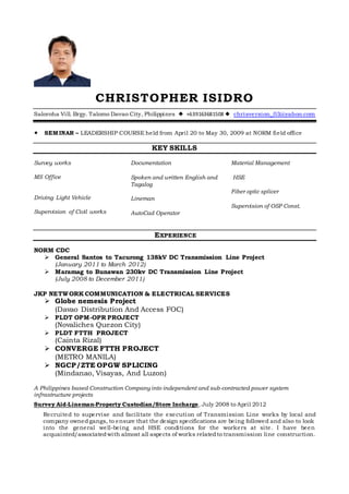 CHRISTOPHER ISIDRO
Saloroha Vill. Brgy. Talomo Davao City, Philippines  +639163681508  chrisversion_03@yahoo.com
 SEMINAR – LEADERSHIP COURSE held from April 20 to May 30, 2009 at NORM field office
KEY SKILLS
Survey works
MS Office
Driving Light Vehicle
Supervision of Civil works
Documentation
Spoken and written English and
Tagalog
Lineman
AutoCad Operator
Material Management
HSE
Fiber optic splicer
Supervision of OSP Const.
EXPERIENCE
NORM CDC
 General Santos to Tacurong 138kV DC Transmission Line Project
(January 2011 to March 2012)
 Maramag to Bunawan 230kv DC Transmission Line Project
(July 2008 to December 2011)
JKP NETWORK COMMUNICATION & ELECTRICAL SERVICES
 Globe nemesis Project
(Davao Distribution And Access FOC)
 PLDT OPM-OPR PROJECT
(Novaliches Quezon City)
 PLDT FTTH PROJECT
(Cainta Rizal)
 CONVERGE FTTH PROJECT
(METRO MANILA)
 NGCP/ZTE OPGW SPLICING
(Mindanao, Visayas, And Luzon)
A Philippines based Construction Company into independent and sub-contracted power system
infrastructure projects
Survey Aid-Lineman-Property Custodian/Store Incharge, July 2008 to April 2012
Recruited to supervise and facilitate the execution of Transmission Line works by local and
company ownedgangs, to ensure that the design specifications are being followed and also to look
into the general well-being and HSE conditions for the workers at site. I have been
acquainted/associatedwith almost all aspects of works relatedto transmission line construction.
 