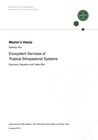 F A C U L T Y O F S C I E N C E
U N I V E R S I T Y O F C O P E N H A G E N
Master’s thesis
Hyeonju Ryu
Ecosystem Services of
Tropical Silvopastoral Systems
Economic Valuation and Trade-Offs
Supervised by Palle Madsen, Jens-Peter Barnekow Lillesø and Diego Tobar
8 August 2016
 
