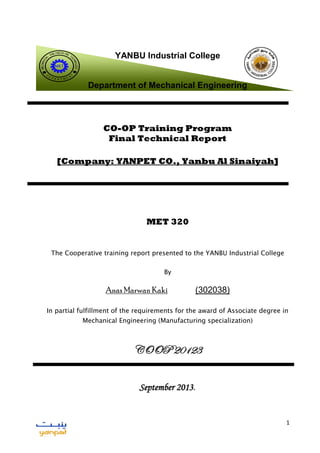1
YANBU Industrial College
Department of Mechanical Engineering
CO-OP Training Program
Final Technical Report
[Company: YANPET CO., Yanbu Al Sinaiyah]
MET 320
The Cooperative training report presented to the YANBU Industrial College
By
Anas Marwan Kaki (302038)
In partial fulfillment of the requirements for the award of Associate degree in
Mechanical Engineering (Manufacturing specialization)
COOP 20123
September 2013.
MET
D
E P A R T M E N
T
MECHANICAL
ENGINEERING
T
ECHNOLOGY
 