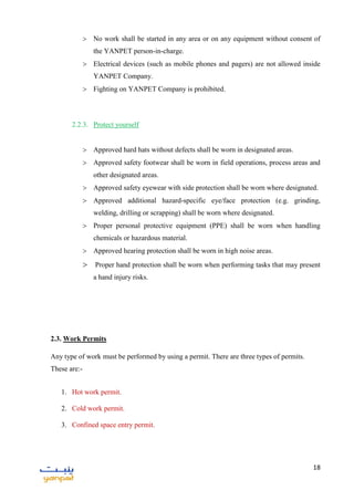 18
 No work shall be started in any area or on any equipment without consent of
the YANPET person-in-charge.
 Electrical devices (such as mobile phones and pagers) are not allowed inside
YANPET Company.
 Fighting on YANPET Company is prohibited.
2.2.3. Protect yourself
 Approved hard hats without defects shall be worn in designated areas.
 Approved safety footwear shall be worn in field operations, process areas and
other designated areas.
 Approved safety eyewear with side protection shall be worn where designated.
 Approved additional hazard-specific eye/face protection (e.g. grinding,
welding, drilling or scrapping) shall be worn where designated.
 Proper personal protective equipment (PPE) shall be worn when handling
chemicals or hazardous material.
 Approved hearing protection shall be worn in high noise areas.
 Proper hand protection shall be worn when performing tasks that may present
a hand injury risks.
2.3. Work Permits
Any type of work must be performed by using a permit. There are three types of permits.
These are:-
1. Hot work permit.
2. Cold work permit.
3. Confined space entry permit.
 