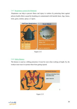 26
2.4.7. Respiratory system (Air Filtration)
Respirators can help to prevent illness and injury to workers by protecting them against
adverse health effects caused by breathing air contaminated with harmful dusts, fogs, fumes,
mists, gases, smokes, sprays, or vapors.
2.4.8. Safety Harness
The harness is used as a falling protection. It must be worn when working at height. So, the
workers must wear it to protect them from getting injured.
Figure 2.13
Figure 2.12
 