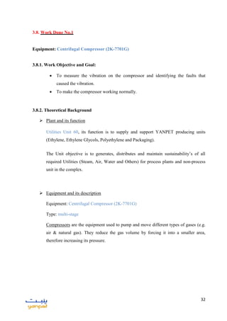 32
3.8. Work Done No.1
Equipment: Centrifugal Compressor (2K-7701G)
3.8.1. Work Objective and Goal:
 To measure the vibration on the compressor and identifying the faults that
caused the vibration.
 To make the compressor working normally.
3.8.2. Theoretical Background
 Plant and its function
Utilities Unit 60, its function is to supply and support YANPET producing units
(Ethylene, Ethylene Glycols, Polyethylene and Packaging).
The Unit objective is to generates, distributes and maintain sustainability’s of all
required Utilities (Steam, Air, Water and Others) for process plants and non-process
unit in the complex.
 Equipment and its description
Equipment: Centrifugal Compressor (2K-7701G)
Type: multi-stage
Compressors are the equipment used to pump and move different types of gases (e.g.
air & natural gas). They reduce the gas volume by forcing it into a smaller area,
therefore increasing its pressure.
 