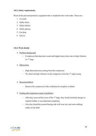 34
3.8.3. Safety requirements
Wear all the personal protective equipment that is needed for this work order. These are:-
1. Coverall.
2. Safety shoes.
3. Safety helmet.
4. Safety glasses.
5. Ear plug.
6. Gloves.
3.8.4. Work details
 Problem background
- Compressor had abnormal sound and tripped many times due to high vibration
in 1st
stage.
 Observation
- High abnormal noise coming from the compressor.
- We observed high vibration on the compressor from the 1st
stage casing.
 Recommendation
- Remove the compressor to the workshop for complete overhaul.
 Finding after inspection (cause of problem)
- After they removed the cover of the 1st
stage, they found comletely damge on
impeller holder, it was deattched completely.
- Also they found the journal bearing side wall wear out, and some rubbing
marks on the shaft.
 