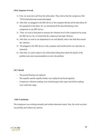 36
3.8.6. Sequence of work
1) First, we received a call from the utility plant. They told us that the compressor (2K-
7701G) had abnormal sound and tripped.
2) After that, we plugged in the SKF device to the computer that has all the data about all
the equipment in the plant. So, we transferred all the data that belong to this
compressor to our SKF device.
3) Then, we went to that plant to measure the vibration level of the compressor by using
the SKF device. So, we found that the compressor has high vibration.
4) After that, we went to our department to see and identify what is the fault that caused
the vibration.
5) We plugged in the SKF device to the computer and transferred the new data that we
measured.
6) After that, we send a report to the utility plant telling them about the details of the
problem and some recommendation to solve the problem.
3.8.7. Result
- The journal bearing was replaced.
- The impeller and the impeller holder were replaced and fixed regularly.
- Compressor vibration readings were checked again after repair and all the readings
were within the range.
3.8.8. Conclusion
The compressor was working normally and without abnormal sound. Also, the work was done
successfully and without any injuries.
 