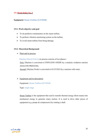 37
3.9. Work Order No. 2
Equipment: Steam Turbine (GT1201B)
3.9.1. Work objective and goal
 To do predictive maintenance on the steam turbine.
 To perform vibration monitoring system on the turbine.
 To avoid steam turbine from being damage.
3.9.2. Theoretical Background
 Plant and its process
Ethylene Glycol (Unit I), its process consists of two phases:-
First: Ethylene is converted to ETHYLENE OXIDE by a catalytic oxidation reaction
(HALCON PROCESS).
Second: Ethylene Oxide is converted to GLYCOLS by a reaction with water.
 Equipment and its description
Equipment: Steam Turbine (GT1201B)
Type: single stage
Steam Turbine is the equipment that used to transfer thermal energy (from steam) into
mechanical energy to generate rotary motion. It is used to drive other pieces of
equipment (e.g. pumps & compressors) by rotating a shaft.
 