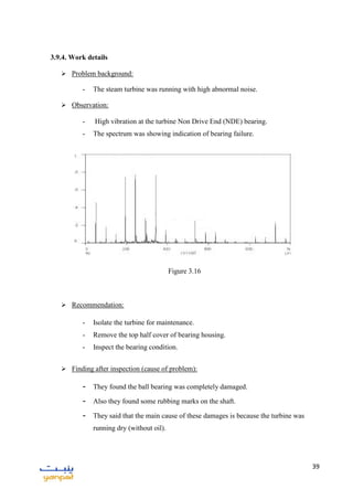 39
3.9.4. Work details
 Problem background:
- The steam turbine was running with high abnormal noise.
 Observation:
- High vibration at the turbine Non Drive End (NDE) bearing.
- The spectrum was showing indication of bearing failure.
 Recommendation:
- Isolate the turbine for maintenance.
- Remove the top half cover of bearing housing.
- Inspect the bearing condition.
 Finding after inspection (cause of problem):
- They found the ball bearing was completely damaged.
- Also they found some rubbing marks on the shaft.
- They said that the main cause of these damages is because the turbine was
running dry (without oil).
Figure 3.16
 