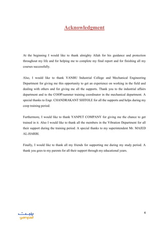 4
Acknowledgment
At the beginning I would like to thank almighty Allah for his guidance and protection
throughout my life and for helping me to complete my final report and for finishing all my
courses successfully.
Also, I would like to thank YANBU Industrial College and Mechanical Engineering
Department for giving me this opportunity to get an experience on working in the field and
dealing with others and for giving me all the supports. Thank you to the industrial affairs
department and to the COOP/summer training coordinator in the mechanical department. A
special thanks to Engr. CHANDRAKANT SHITOLE for all the supports and helps during my
coop training period.
Furthermore, I would like to thank YANPET COMPANY for giving me the chance to get
trained in it. Also I would like to thank all the members in the Vibration Department for all
their support during the training period. A special thanks to my superintendent Mr. MAJED
AL-HARBI.
Finally, I would like to thank all my friends for supporting me during my study period. A
thank you goes to my parents for all their support through my educational years.
 