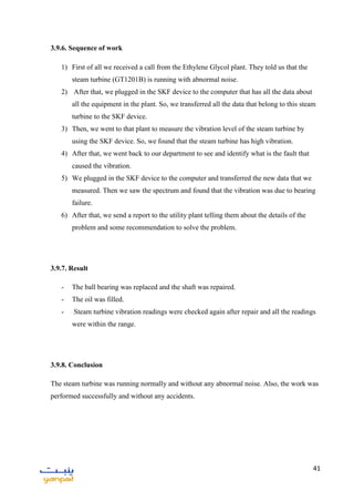 41
3.9.6. Sequence of work
1) First of all we received a call from the Ethylene Glycol plant. They told us that the
steam turbine (GT1201B) is running with abnormal noise.
2) After that, we plugged in the SKF device to the computer that has all the data about
all the equipment in the plant. So, we transferred all the data that belong to this steam
turbine to the SKF device.
3) Then, we went to that plant to measure the vibration level of the steam turbine by
using the SKF device. So, we found that the steam turbine has high vibration.
4) After that, we went back to our department to see and identify what is the fault that
caused the vibration.
5) We plugged in the SKF device to the computer and transferred the new data that we
measured. Then we saw the spectrum and found that the vibration was due to bearing
failure.
6) After that, we send a report to the utility plant telling them about the details of the
problem and some recommendation to solve the problem.
3.9.7. Result
- The ball bearing was replaced and the shaft was repaired.
- The oil was filled.
- Steam turbine vibration readings were checked again after repair and all the readings
were within the range.
3.9.8. Conclusion
The steam turbine was running normally and without any abnormal noise. Also, the work was
performed successfully and without any accidents.
 