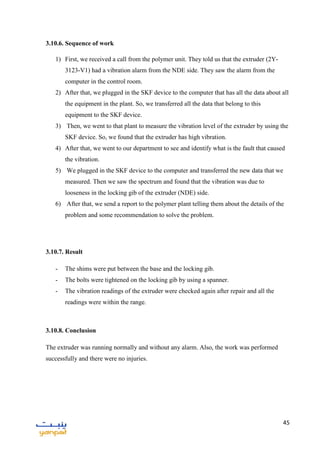 45
3.10.6. Sequence of work
1) First, we received a call from the polymer unit. They told us that the extruder (2Y-
3123-V1) had a vibration alarm from the NDE side. They saw the alarm from the
computer in the control room.
2) After that, we plugged in the SKF device to the computer that has all the data about all
the equipment in the plant. So, we transferred all the data that belong to this
equipment to the SKF device.
3) Then, we went to that plant to measure the vibration level of the extruder by using the
SKF device. So, we found that the extruder has high vibration.
4) After that, we went to our department to see and identify what is the fault that caused
the vibration.
5) We plugged in the SKF device to the computer and transferred the new data that we
measured. Then we saw the spectrum and found that the vibration was due to
looseness in the locking gib of the extruder (NDE) side.
6) After that, we send a report to the polymer plant telling them about the details of the
problem and some recommendation to solve the problem.
3.10.7. Result
- The shims were put between the base and the locking gib.
- The bolts were tightened on the locking gib by using a spanner.
- The vibration readings of the extruder were checked again after repair and all the
readings were within the range.
3.10.8. Conclusion
The extruder was running normally and without any alarm. Also, the work was performed
successfully and there were no injuries.
 