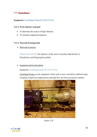 46
3.11. Work Done.4
Equipment: Centrifugal Pump (2Y-3123-V12A)
3.11.1. Work objective and goal
 To determine the sources of high vibration.
 To minimize unplanned shutdown.
3.11.2. Theoretical background
 Plant and its process
Polymer Dry End 230, the objective of this unit is to produce high density of
Polyethylene and Polypropylene pellets.
 Equipment and its description
Equipment: Centrifugal pump (2Y-3123-V12A)
Centrifugal Pumps are the equipment which used to move and deliver different types
of liquids at high level, high pressure and high flow rate from one point to another.
Figure 3.24
 
