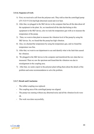 49
3.11.6. Sequence of work
1) First, we received a call from the polymer unit. They told us that the centrifugal pump
(2Y-3123-V12A) had high abnormal sound and over heat.
2) After that, we plugged in the SKF device to the computer that has all the data about all
the equipment in the plant. So, we transferred all the data that belong to this
equipment to the SKF device, also we took the temperature gun with us to measure the
temperature of the pump.
3) Then, we went to that plant to measure the vibration level of the pump by using the
SKF device. So, we found that the pump has high vibration.
4) Also, we checked the temperature by using the temperature gun, and we found the
temperature was fine.
5) After that, we went to our department to see and identify what is the fault that caused
the vibration.
6) We plugged in the SKF device to the computer and transferred the new data that we
measured. Then we saw the spectrum and found that the vibration was due to
misalignment in the coupling area.
7) After that, we send a report to the polymer plant telling them about the details of the
problem and some recommendation to solve the problem.
3.11.7. Result and Conclusion
- The rubber coupling was replaced.
- The coupling area of the centrifugal pump was aligned.
- The pump was running without any abnormal noise and all the vibration levels were
ok.
- The work was done successfully.
 