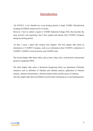 5
Introduction
On 4/9/2013, I was finished my co-op training period at Saudi YANBU Petrochemical
Company (YANPET) which was for 14 weeks.
However, I have to submit a report to YANBU Industrial College (YIC) that describes the
main activities and experiences that I have gained and learned from YANPET Company
during my training period.
So that, I wrote a report that contains four chapters. The first chapter talks about an
introduction to YANPET Company, such as an information about YANPET, production of
YANPET, YANPET vision & mission, and YANPET units.
The second chapter talks about safety, such as basic safety rules, work permits, and personal
protective equipment (PPE).
The third chapter talks about a theoretical background about my department (Vibration
Analysis), such as definition of vibration and vibration analysis, application of vibration
analysis, vibration characteristics, vibration analysis charts, and the causes of vibration.
Also this chapter talks about the different activities that I did during my co-op training period.
 