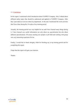 55
4.1. Conclusion
In this report, I mentioned a brief introduction about YANPET Company. Also, I talked about
different safety topics that should be understood and applied in YANPET Company. After
that, I provided an overview about my department. At the end, I mentioned the work activities
that I have done during the 14 weeks of my training period.
Actually, the training period was very helpful for me and I have learned many things during
it. I have learned very useful information not only about my specialization but also about
different specializations. Of course meeting new people in job field and working with group
was very interesting experience for me.
Finally, I would like to thank almighty Allah for finishing my co-op training period and for
completing this report.
I hope that this report will gain your interests.
Thanks.
 