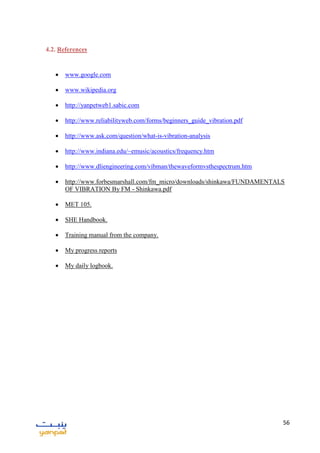 56
4.2. References
 www.google.com
 www.wikipedia.org
 http://yanpetweb1.sabic.com
 http://www.reliabilityweb.com/forms/beginners_guide_vibration.pdf
 http://www.ask.com/question/what-is-vibration-analysis
 http://www.indiana.edu/~emusic/acoustics/frequency.htm
 http://www.dliengineering.com/vibman/thewaveformvsthespectrum.htm
 http://www.forbesmarshall.com/fm_micro/downloads/shinkawa/FUNDAMENTALS
OF VIBRATION By FM - Shinkawa.pdf
 MET 105.
 SHE Handbook.
 Training manual from the company.
 My progress reports
 My daily logbook.
 
