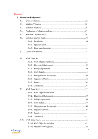 7
Chapter 3
3. Theoretical Background
3.1. What is vibration…………………………………………………………….28
3.2. Machine Vibration………………………………………..............................28
3.3. Vibration Analysis…………………………………………………………..29
3.4. Application of vibration analysis…………………………………………....29
3.5. Vibration Characteristics………………………………………....................29
3.6. Vibration analysis charts……………………………….................................30
3.6.1. Trend chart………………………………………………………..30
3.6.2. Spectrum chart…………………………………………………....31
3.6.3. Time waveform chart………………………………………….….31
3.7. Causes of Vibration…………………………………………….....................31
3.8. Work Done No.1……………………………………………….....................32
3.8.1. Work Objective and Goal...............................................................32
3.8.2. Theoretical Background..................................................................32
3.8.3. Safety Requirement.........................................................................34
3.8.4. Work Details…………………………………………...................34
3.8.5. Man power and device used………………………………………35
3.8.6. Sequence of Work……………………………………...................36
3.8.7. Result…………………………………………………..................36
3.8.8. Conclusion……………………………………………..................36
3.9. Work Done No.2 ……………………………………………………………37
3.9.1. Work Objective and Goal...............................................................37
3.9.2. Theoretical Background..................................................................37
3.9.3. Safety Requirement……………………………………………….38
3.9.4. Work Details…………………………………………...................39
3.9.5. Man power and device used………………………………………40
3.9.6. Sequence of Work……………………………………...................41
3.9.7. Result…………………………………………………..................41
3.9.8. Conclusion……………………………………………..................41
3.10. Work Done No.3…………………………………………………………….42
3.10.1. Work Objective and Goal………………………………………...42
3.10.2. Theoretical Background…………………………………………..42
 