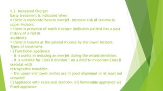 6.2. Increased Overjet
Early treatment is indicated when:
there is moderate/severe overjet- increase risk of trauma to
upper incisors.
there is presence of tooth fracture (indicates patient has a past
history of a fall or
accident).
there is trauma at the palatal mucosa by the lower incisors.
Types of treatment:
i ] Functional appliance
- it is useful in reducing an overjet during the mixed dentition.
- it is suitable for Class II division 1 on a mild to moderate Class II
skeletal with
retrognathic mandible.
- the upper and lower arches are in good alignment or at least not
crowded
ii] Appliance with extra-oral traction. iii] Removable appliance iv]
Fixed appliance
 