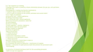 6.3. The treatment of crowding
Crowding of the teeth is caused by a faulty relationship between the jaw size, arch perimeter
and tooth size.
Chronologically, crowding may become manifested at
7 years of age on eruption of the incisors
10 to 12 years on eruption of the canines, premolars and second molars
5.6.3.1 Types of treatment:
a] extraction with / without appliances
b] disking of deciduous teeth
6.3.1a Extraction with/ without appliances
Before any extraction procedures, check the:
a] tooth prognosis
b] area of crowding
c] tooth alignment - rotation, tipping etc
d] permanent teeth that are present
e] space needed for alignment
f] choices of appliances
Types of extractions:
1. Timely extraction
2. Serial extraction
3. Extraction of deciduous canines
4. Extraction of first permanent molars
1. Timely extraction
Definition: Extraction of teeth done in order to
a) relief crowding temporarily or
b) to eliminate the source of deflection / interference of eruption
Example: i) extraction of supernumerary tooth that prevents the permanent tooth
from erupting.
ii) extraction of retained deciduous teeth for the succeeding permanent
teeth to erupt into alignment
 