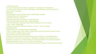 2. Serial Extraction
It was first advocated in 1948 as a solution to a shortage of orthodontists.
It involves the timed extraction of deciduous, and ultimately, permanent teeth to
relieve severe crowding.
Indications
Patient age 8-9 years and the incisors substantially crowded.
Skeletal Class I arch relationship.
Overbite normal or reduced.
All permanent teeth are present in good positions.
The first permanent molars have a good prognosis.
The first premolars should be more close to eruption than the canines.
Class I molar relationship.
Large arch perimeter deficiency (10mm or more) - severe crowding
Contraindications
Skeletal Class II or skeletal III jaw relationships
Face is unduly long or short (where a tight lower lip would retrocline lower incisors)
Facial profile is substantially concave
The procedure consists of three steps:
a) Extraction of Cs as the permanent laterals are erupting in a crowded positions
b) Extraction of Ds when its roots are ½ resorbed, to promote early eruption of 1st
premolars (usually 6 to 12 months before Ds normal exfoliation, at the point when the
underlying premolars have ½ to ⅔ of their roots formed)
c) Extraction of the permanent first premolars before eruption of the permanent canines.
 