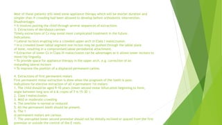 Most of these patients still need some appliance therapy which will be shorter duration and
simpler than if crowding had been allowed to develop before orthodontic intervention.
Disadvantages
It involves putting the child through several sequences of extractions
3. Extractions of deciduous canines
Timely extractions of Cs may avoid more complicated treatment in the future.
Indications:
Lateral incisors erupting into a crowded upper arch in Class I malocclusion.
In a crowded lower labial segment one incisor may be pushed through the labial plate
of bone, resulting in a compromised labial periodontal attachment.
Extraction of lower Cs in Class III malocclusion can be advantages as it allows lower incisors to
move/tip lingually.
To provide space for appliance therapy in the upper arch, e.g. correction of an
instanding lateral incisors
To improve the position of a displaced permanent canine.
4. Extractions of first permanent molars
First permanent molar extraction is done when the prognosis of the teeth is poor.
Indications for elective extraction of all 4 permanent 1st molars:
1. The child should be aged 9-10 years (lower second molar bifurcation beginning to form,
angle between long axis of 6 & crypts of 7 is 15-30°)
2. Class I malocclusion.
3. Mild or moderate crowding
4. The overbite is normal or reduced.
5. All the permanent teeth should be present.
6. The 1
st permanent molars are carious.
7. The unerupted lower second premolar should not be distally inclined or spaced from the first
premolar or outside the control of the E roots.
 